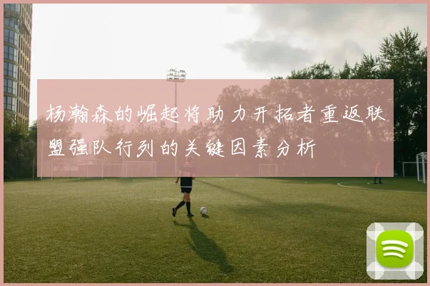 杨瀚森的崛起将助力开拓者重返联盟强队行列的关键因素分析