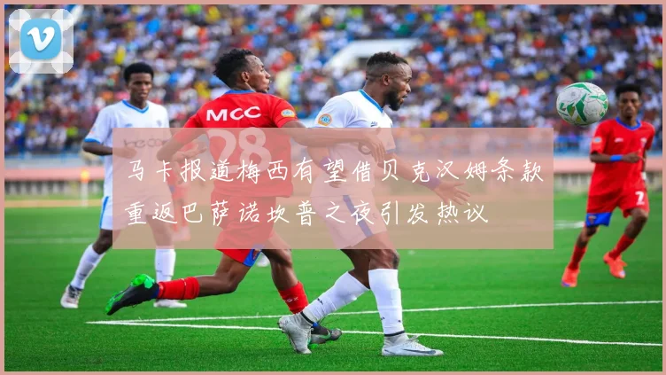 马卡报道梅西有望借贝克汉姆条款重返巴萨诺坎普之夜引发热议