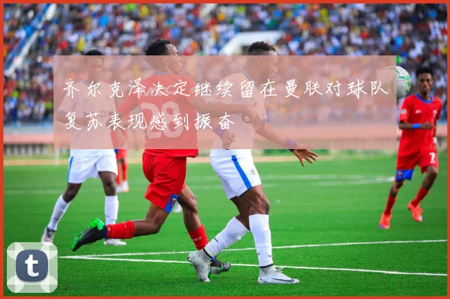 齐尔克泽决定继续留在曼联对球队复苏表现感到振奋