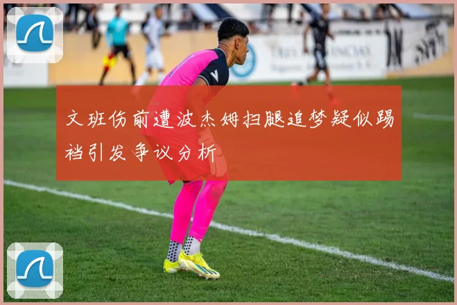 文班伤前遭波杰姆扫腿追梦疑似踢裆引发争议分析