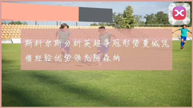 斯科尔斯分析英超争冠形势曼城凭借经验优势领先阿森纳