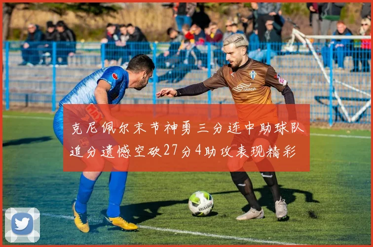 克尼佩尔末节神勇三分连中助球队追分遗憾空砍27分4助攻表现精彩