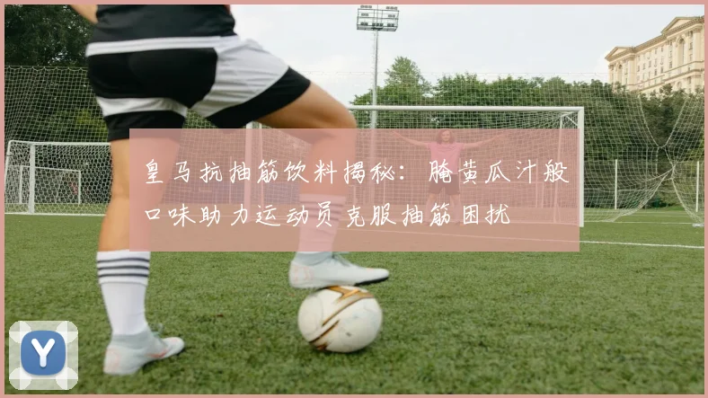 皇马抗抽筋饮料揭秘：腌黄瓜汁般口味助力运动员克服抽筋困扰