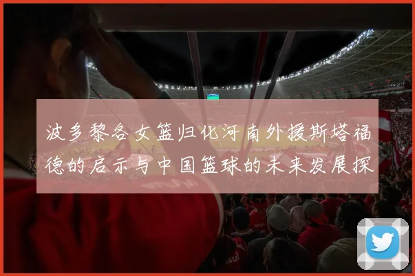波多黎各女篮归化河南外援斯塔福德的启示与中国篮球的未来发展探讨