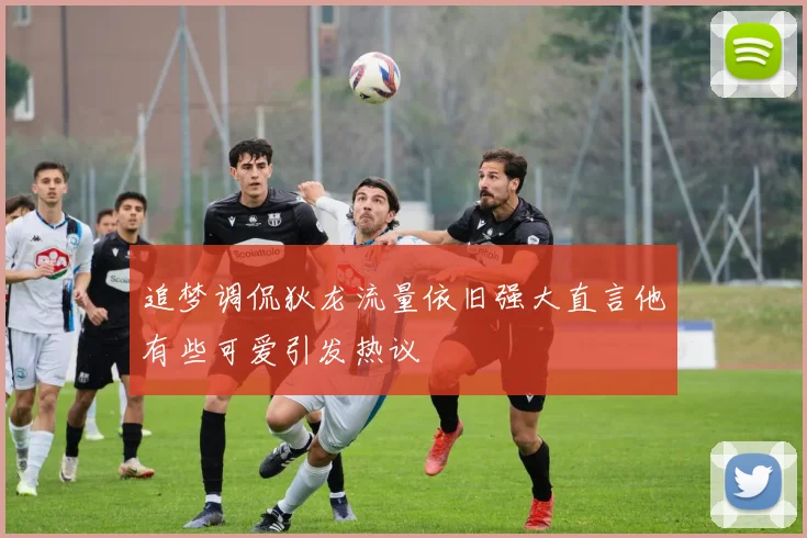 追梦调侃狄龙流量依旧强大直言他有些可爱引发热议
