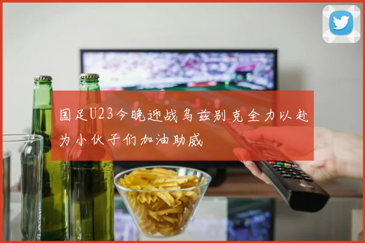 国足U23今晚迎战乌兹别克全力以赴为小伙子们加油助威