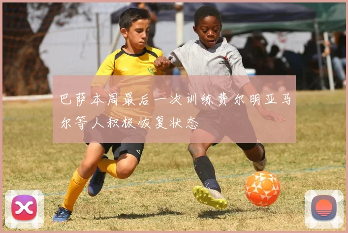 巴萨本周最后一次训练费尔明亚马尔等人积极恢复状态
