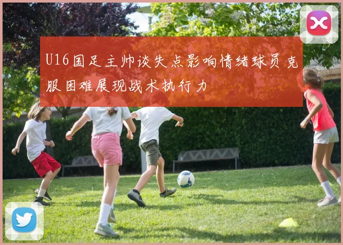 U16国足主帅谈失点影响情绪球员克服困难展现战术执行力