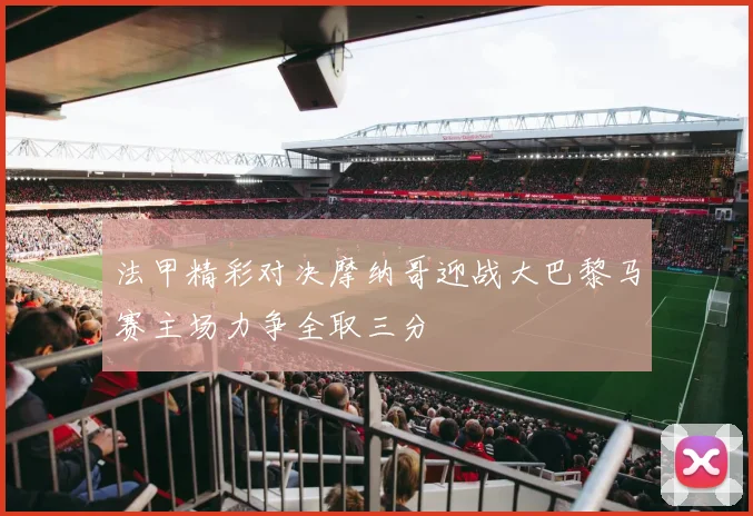 法甲精彩对决摩纳哥迎战大巴黎马赛主场力争全取三分