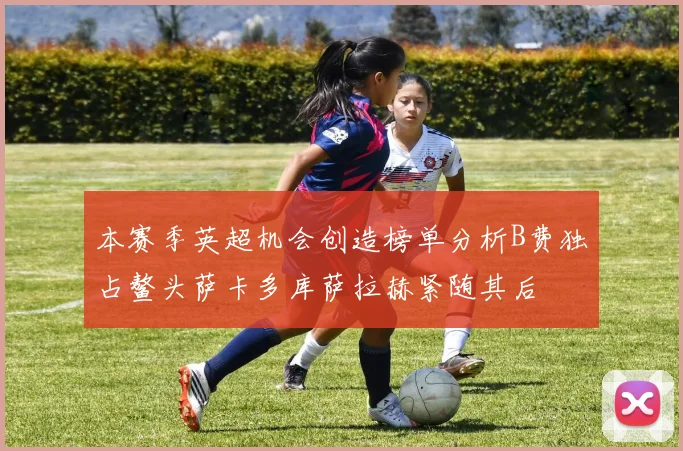 本赛季英超机会创造榜单分析B费独占鳌头萨卡多库萨拉赫紧随其后