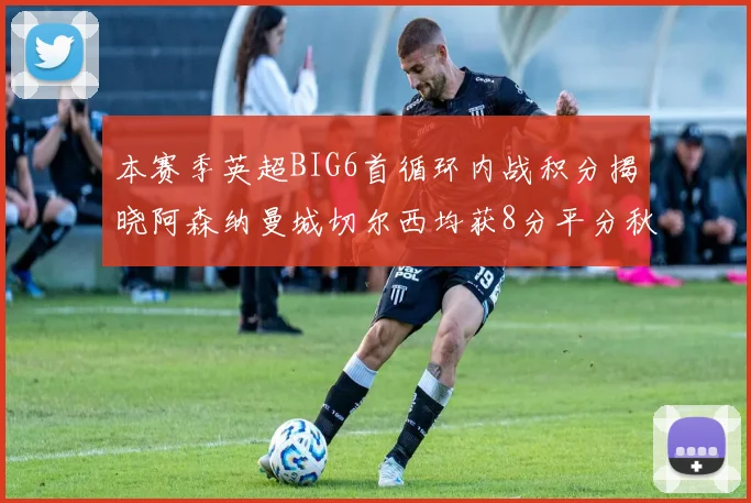 本赛季英超BIG6首循环内战积分揭晓阿森纳曼城切尔西均获8分平分秋色