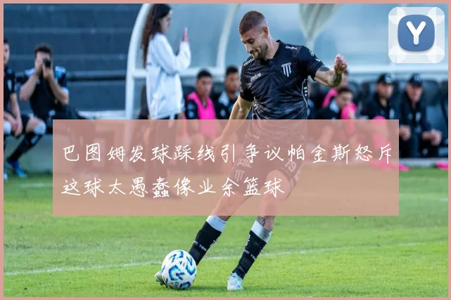 巴图姆发球踩线引争议帕金斯怒斥这球太愚蠢像业余篮球