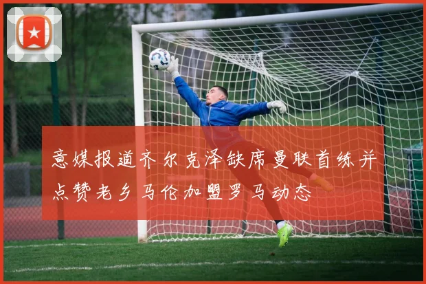 意媒报道齐尔克泽缺席曼联首练并点赞老乡马伦加盟罗马动态
