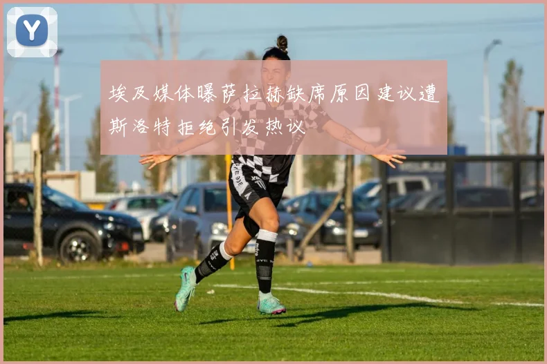 埃及媒体曝萨拉赫缺席原因建议遭斯洛特拒绝引发热议