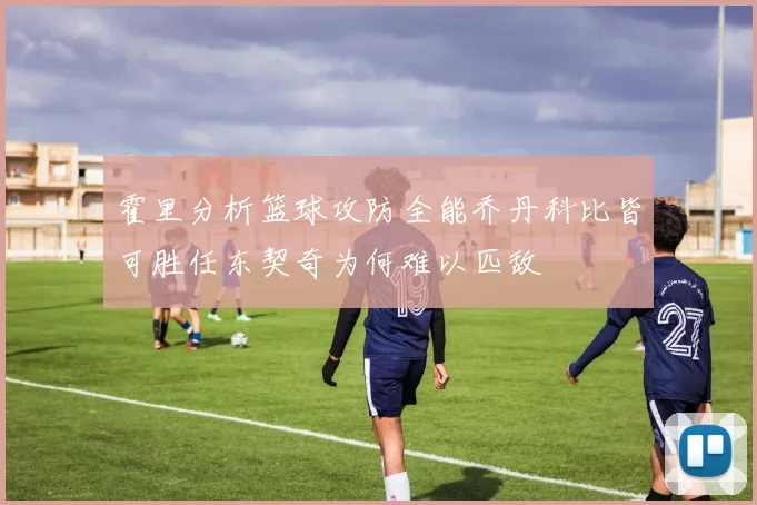 霍里分析篮球攻防全能乔丹科比皆可胜任东契奇为何难以匹敌
