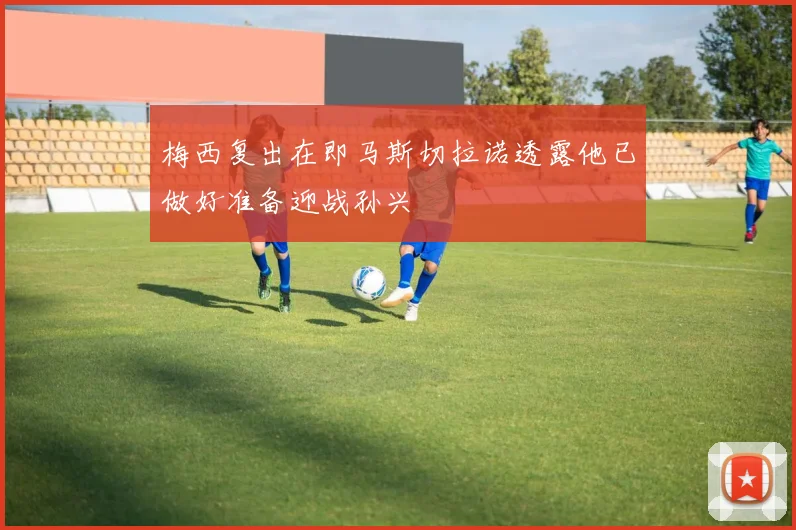 梅西复出在即马斯切拉诺透露他已做好准备迎战孙兴慜