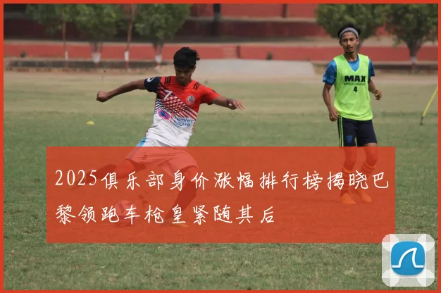 2025俱乐部身价涨幅排行榜揭晓巴黎领跑车枪皇紧随其后