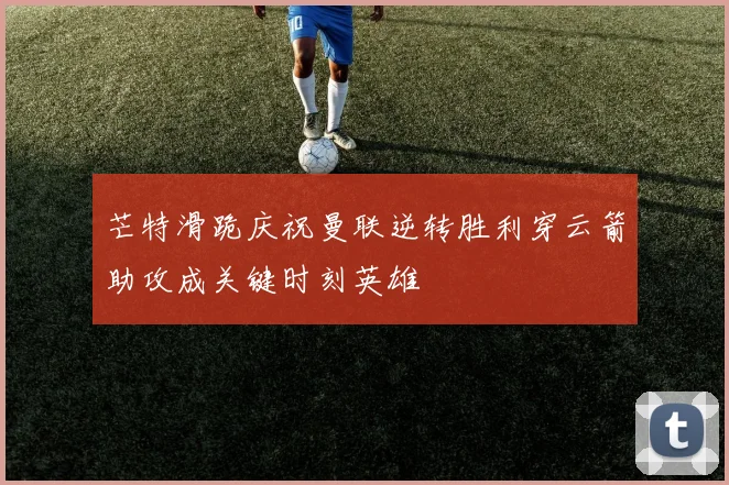 芒特滑跪庆祝曼联逆转胜利穿云箭助攻成关键时刻英雄