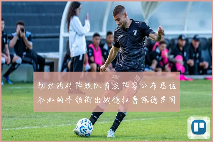 切尔西对阵狼队首发阵容公布恩佐和加纳乔领衔出战德拉普佩德罗同场竞技