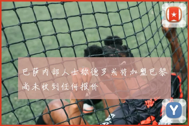 巴萨内部人士称德罗或将加盟巴黎尚未收到任何报价