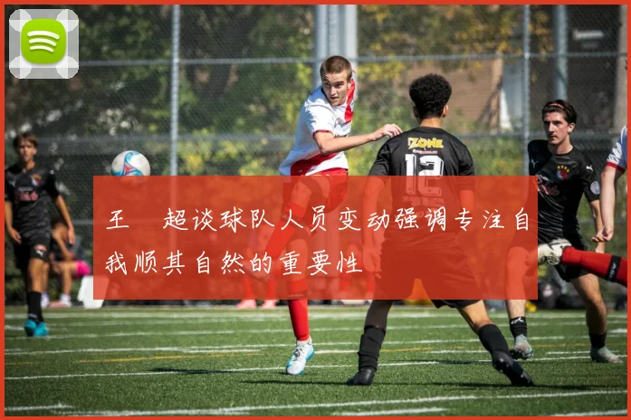 王燊超谈球队人员变动强调专注自我顺其自然的重要性