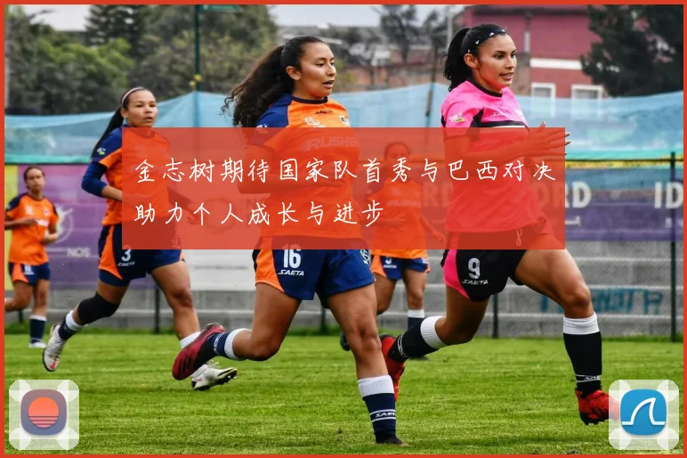 金志树期待国家队首秀与巴西对决助力个人成长与进步