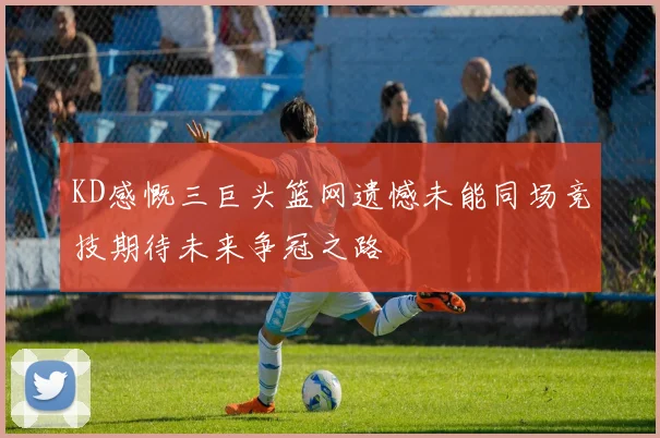 KD感慨三巨头篮网遗憾未能同场竞技期待未来争冠之路