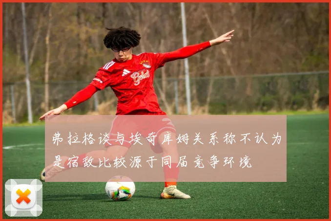弗拉格谈与埃奇库姆关系称不认为是宿敌比较源于同届竞争环境