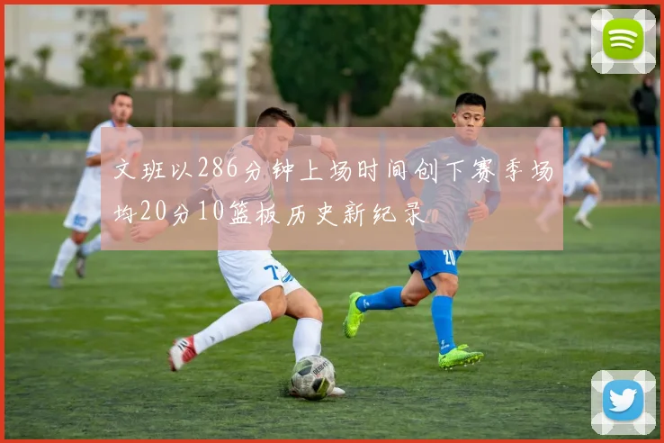 文班以286分钟上场时间创下赛季场均20分10篮板历史新纪录