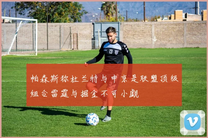帕森斯称杜兰特与申京是联盟顶级组合雷霆与掘金不可小觑