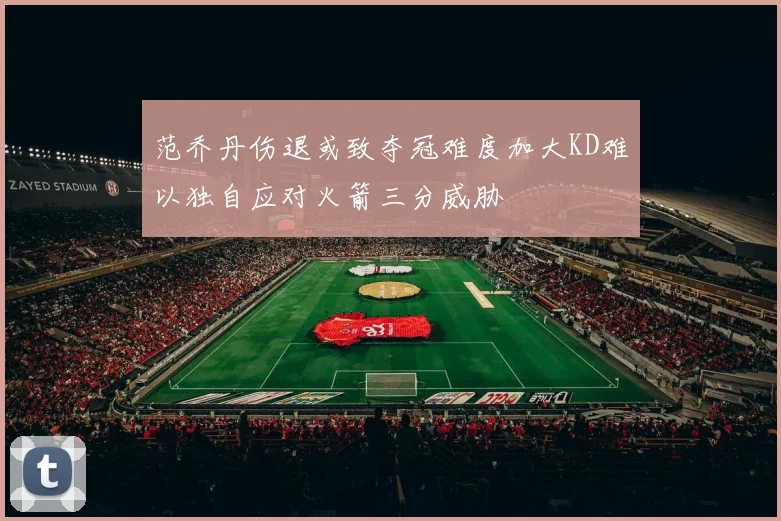 范乔丹伤退或致夺冠难度加大KD难以独自应对火箭三分威胁