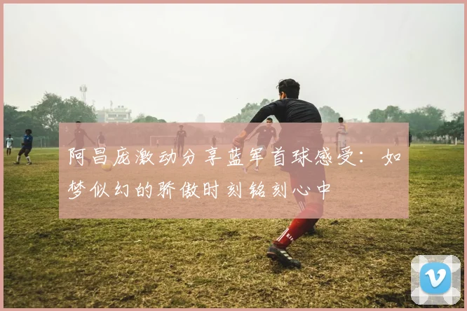 阿昌庞激动分享蓝军首球感受：如梦似幻的骄傲时刻铭刻心中