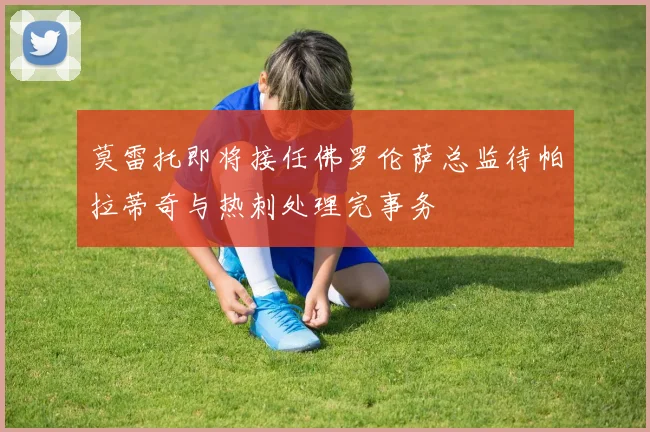 莫雷托即将接任佛罗伦萨总监待帕拉蒂奇与热刺处理完事务