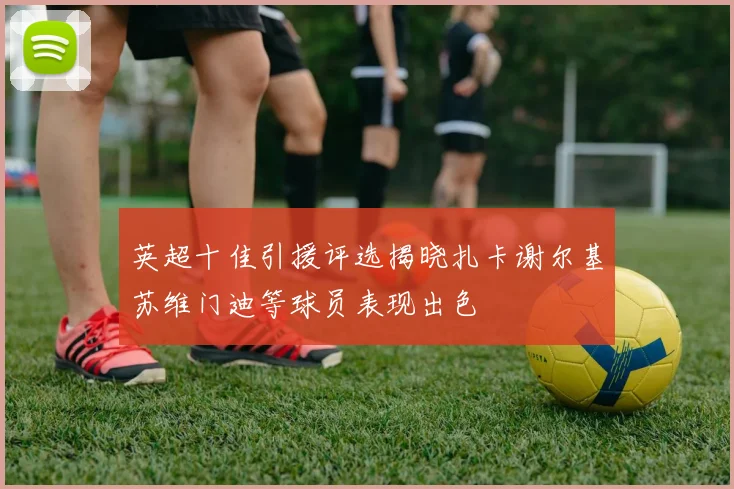 英超十佳引援评选揭晓扎卡谢尔基苏维门迪等球员表现出色